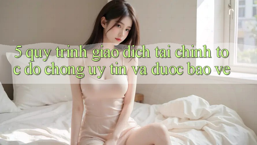 5. Quy Trình Giao dịch Tài Chính: Tốc độ Chóng, Uy tín Và Được bảo vệ