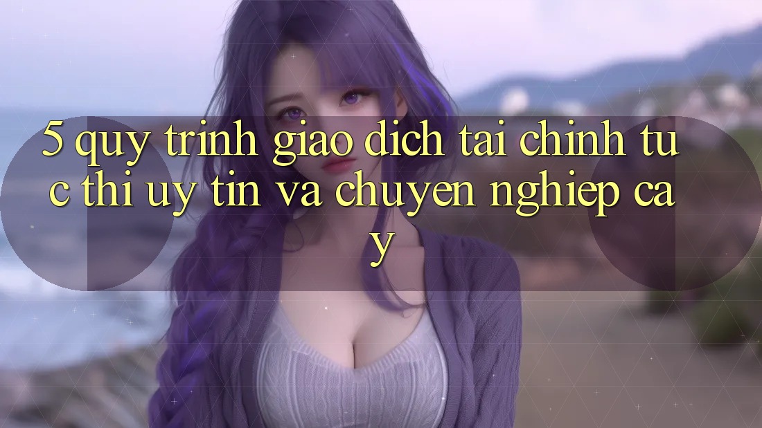 5. Quy Trình Giao Dịch Tài Chính: Tức thì, Uy tín Và Chuyên nghiệp cậy