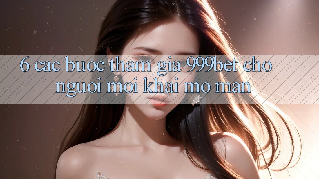 6. Các bước Tham Gia 999bet Cho Người Mới Khai mở màn