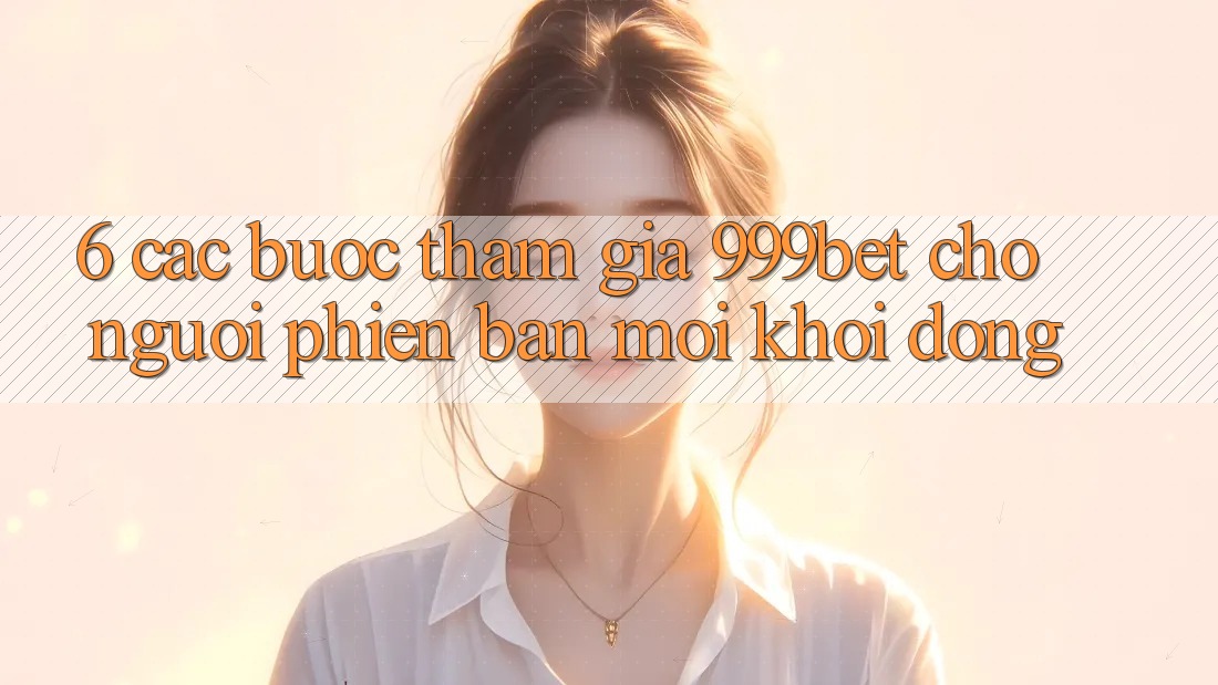 6. Các bước Tham Gia 999bet Cho Người Phiên bản mới Khởi động