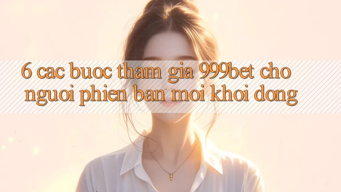 6. Các bước Tham Gia 999bet Cho Người Phiên bản mới Khởi động