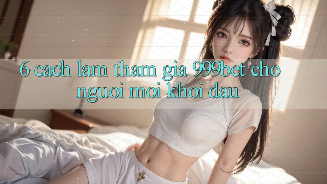 6. Cách làm Tham Gia 999bet Cho Người Mới Khởi đầu