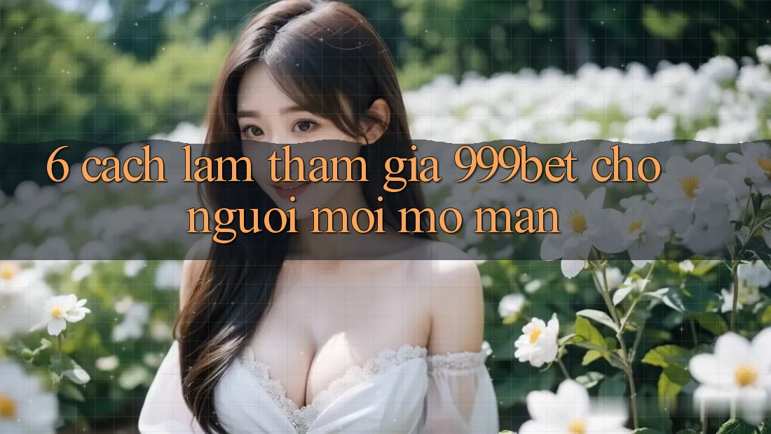 6. Cách làm Tham Gia 999bet Cho Người Mới Mở màn