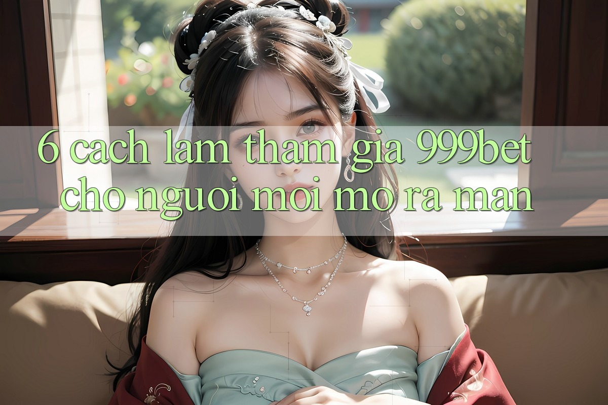 6. Cách làm Tham Gia 999bet Cho Người Mới Mở ra màn