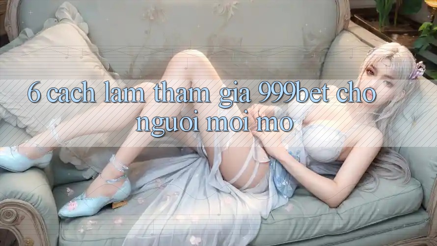 6. Cách làm Tham Gia 999bet Cho Người Mới Mở
