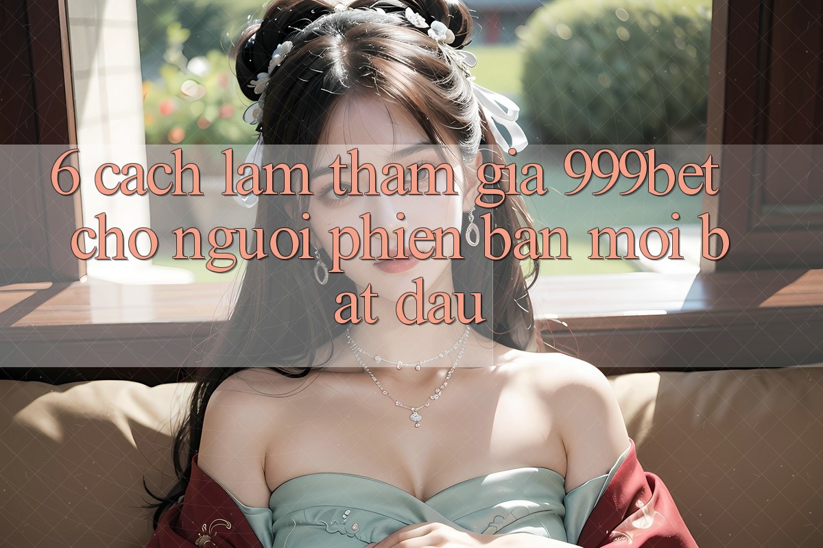 6. Cách làm Tham Gia 999bet Cho Người Phiên bản mới Bắt Đầu