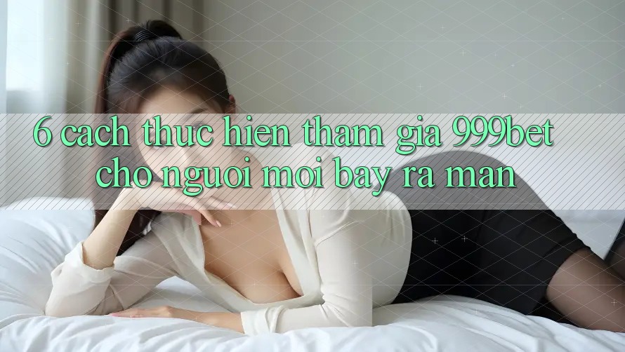 6. Cách thực hiện Tham Gia 999bet Cho Người Mới Bày ra màn