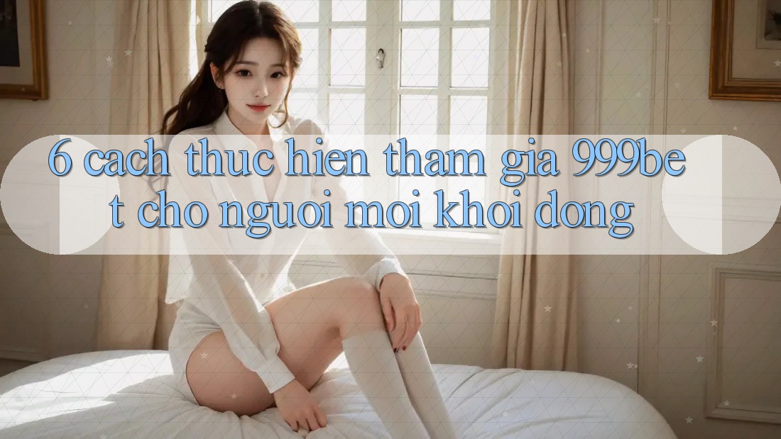 6. Cách thực hiện Tham Gia 999bet Cho Người Mới Khởi động