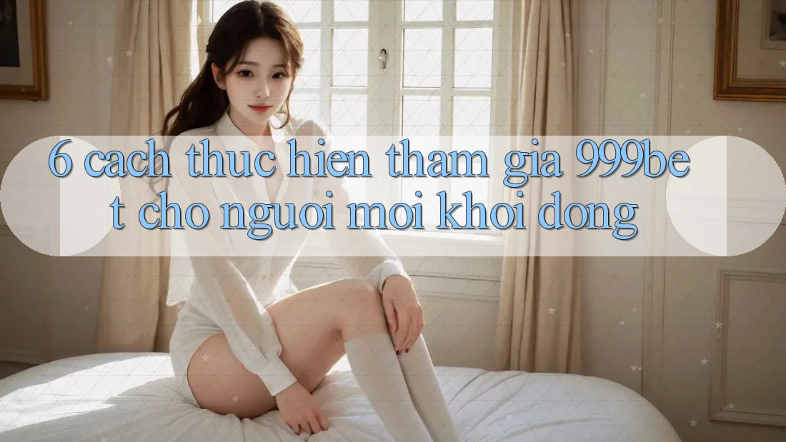 6. Cách thực hiện Tham Gia 999bet Cho Người Mới Khởi động