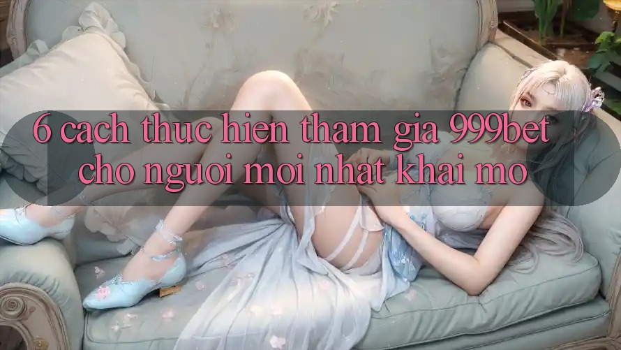6. Cách thực hiện Tham Gia 999bet Cho Người Mới nhất Khai mở