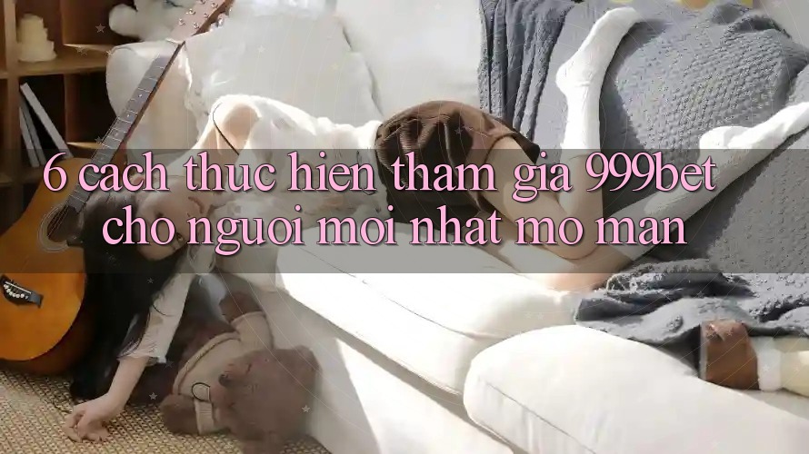 6. Cách thực hiện Tham Gia 999bet Cho Người Mới nhất Mở màn