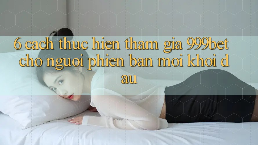 6. Cách thực hiện Tham Gia 999bet Cho Người Phiên bản mới Khởi đầu