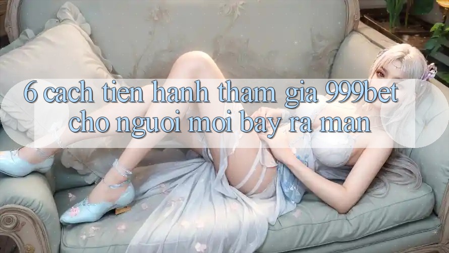 6. Cách tiến hành Tham Gia 999bet Cho Người Mới Bày ra màn