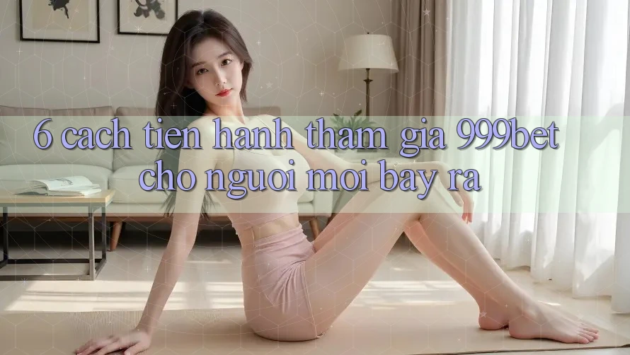 6. Cách tiến hành Tham Gia 999bet Cho Người Mới Bày ra