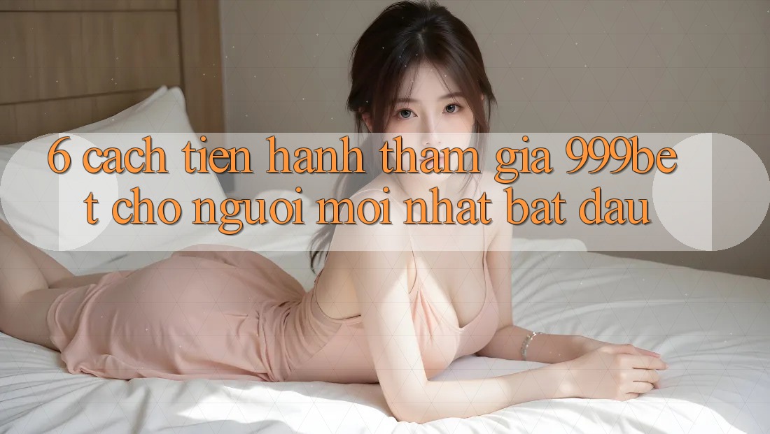 6. Cách tiến hành Tham Gia 999bet Cho Người Mới nhất Bắt đầu