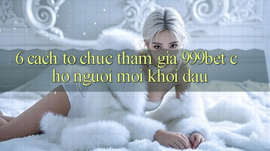 6. Cách tổ chức Tham Gia 999bet Cho Người Mới Khởi đầu