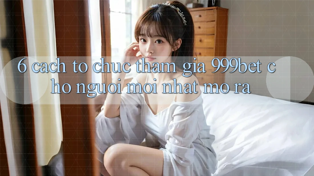 6. Cách tổ chức Tham Gia 999bet Cho Người Mới nhất Mở ra