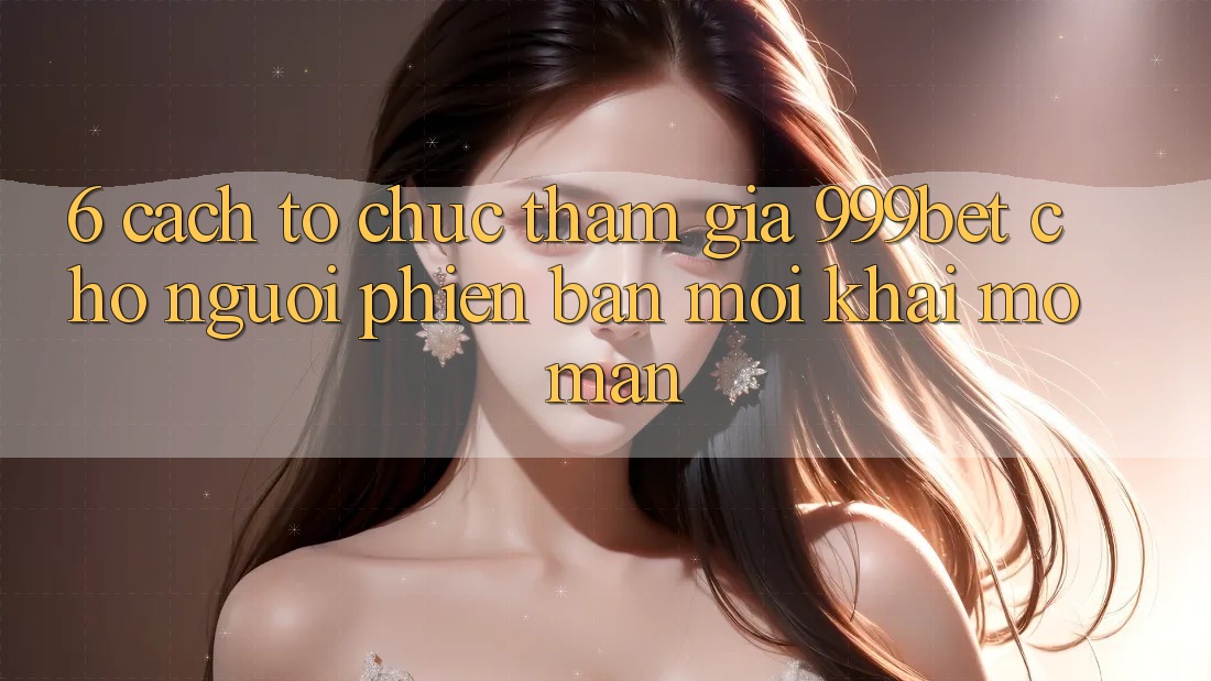 6. Cách tổ chức Tham Gia 999bet Cho Người Phiên bản mới Khai mở màn