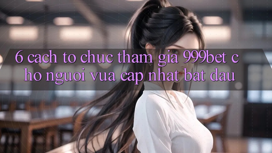 6. Cách tổ chức Tham Gia 999bet Cho Người Vừa cập nhật Bắt Đầu