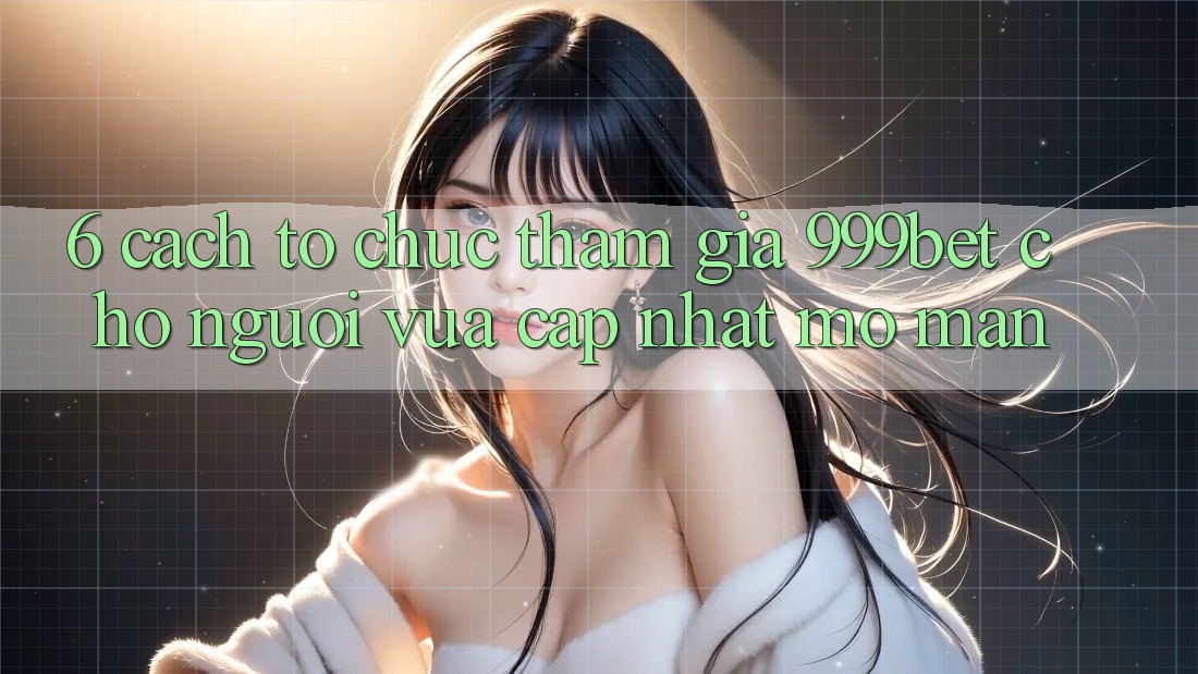 6. Cách tổ chức Tham Gia 999bet Cho Người Vừa cập nhật Mở màn