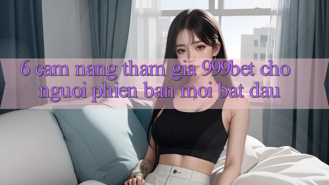 6. Cẩm nang Tham Gia 999bet Cho Người Phiên bản mới Bắt Đầu