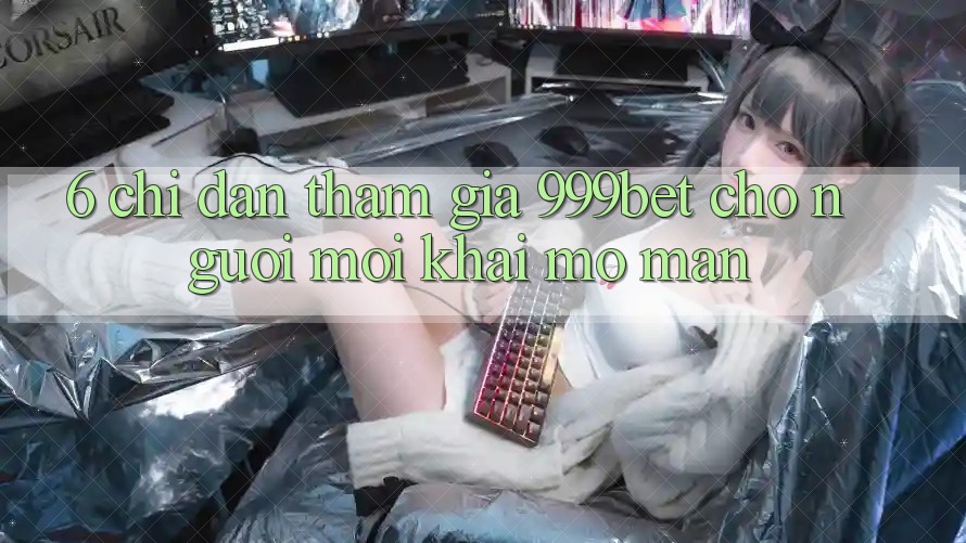 6. Chỉ dẫn Tham Gia 999bet Cho Người Mới Khai mở màn