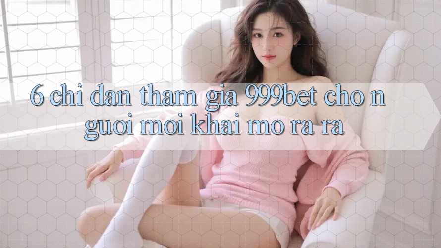 6. Chỉ dẫn Tham Gia 999bet Cho Người Mới Khai mở ra ra
