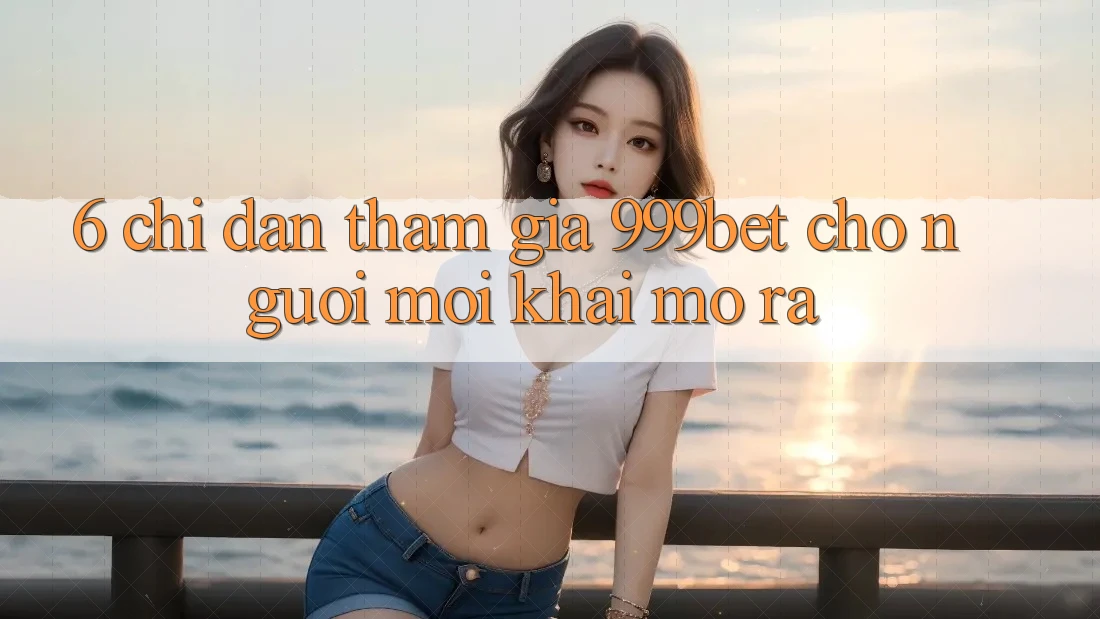 6. Chỉ dẫn Tham Gia 999bet Cho Người Mới Khai mở ra