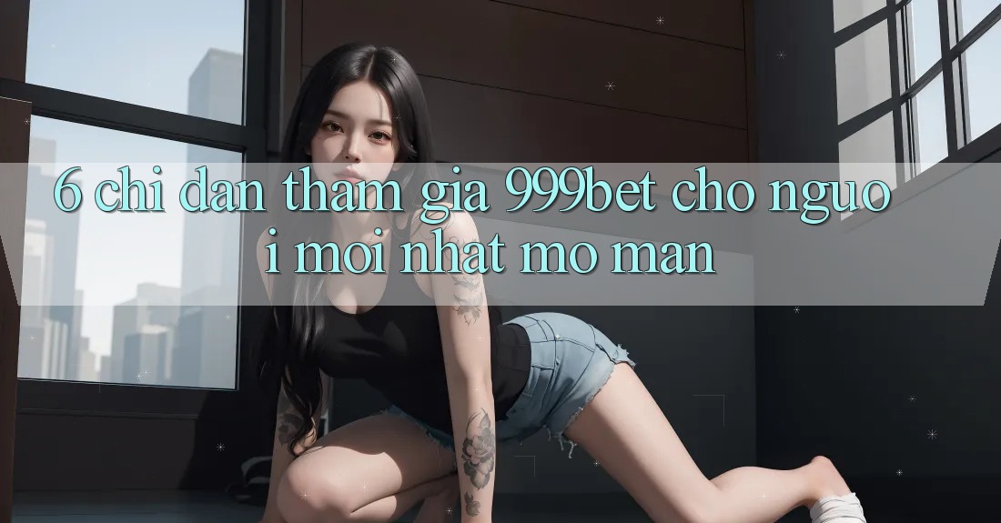 6. Chỉ dẫn Tham Gia 999bet Cho Người Mới nhất Mở màn