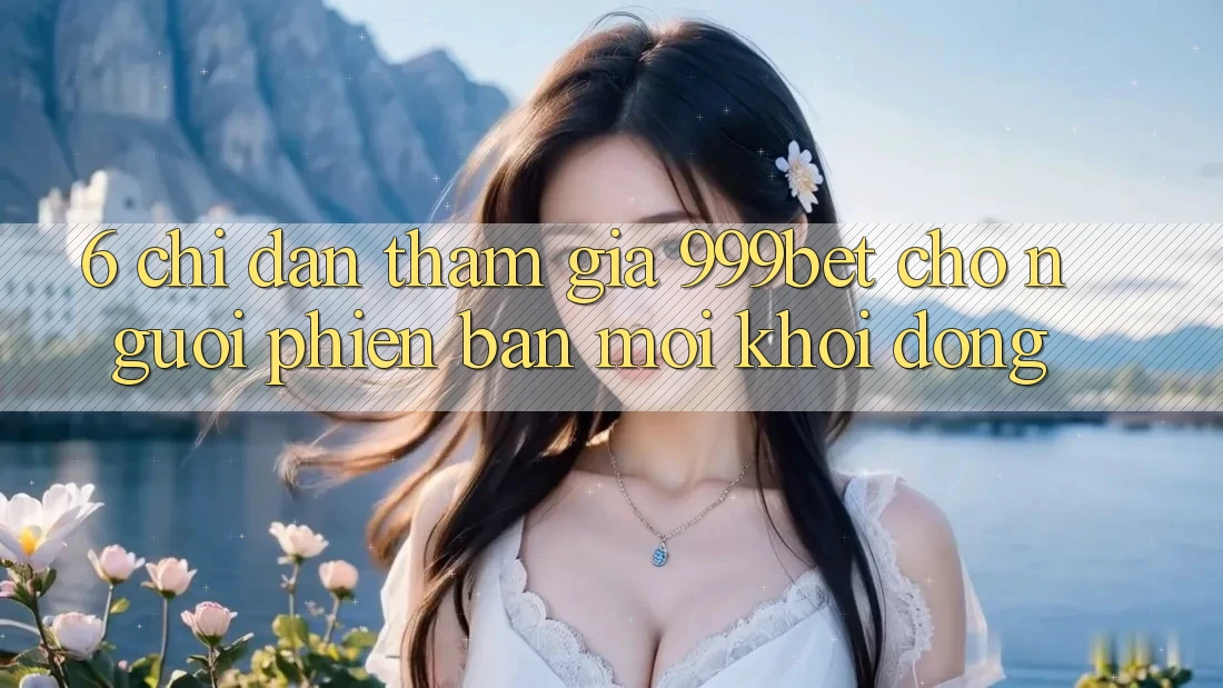 6. Chỉ dẫn Tham Gia 999bet Cho Người Phiên bản mới Khởi động