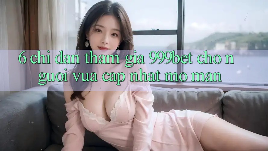 6. Chỉ dẫn Tham Gia 999bet Cho Người Vừa cập nhật Mở màn