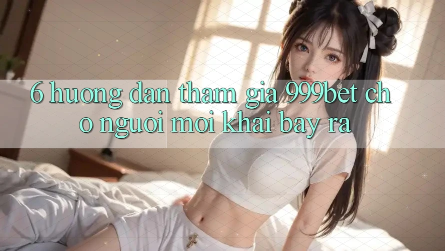 6. Hướng Dẫn Tham Gia 999bet Cho Người Mới Khai bày ra
