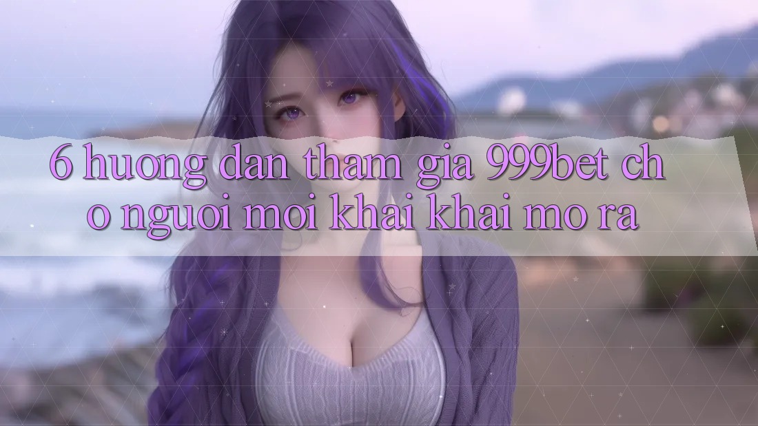 6. Hướng Dẫn Tham Gia 999bet Cho Người Mới Khai khai mở ra