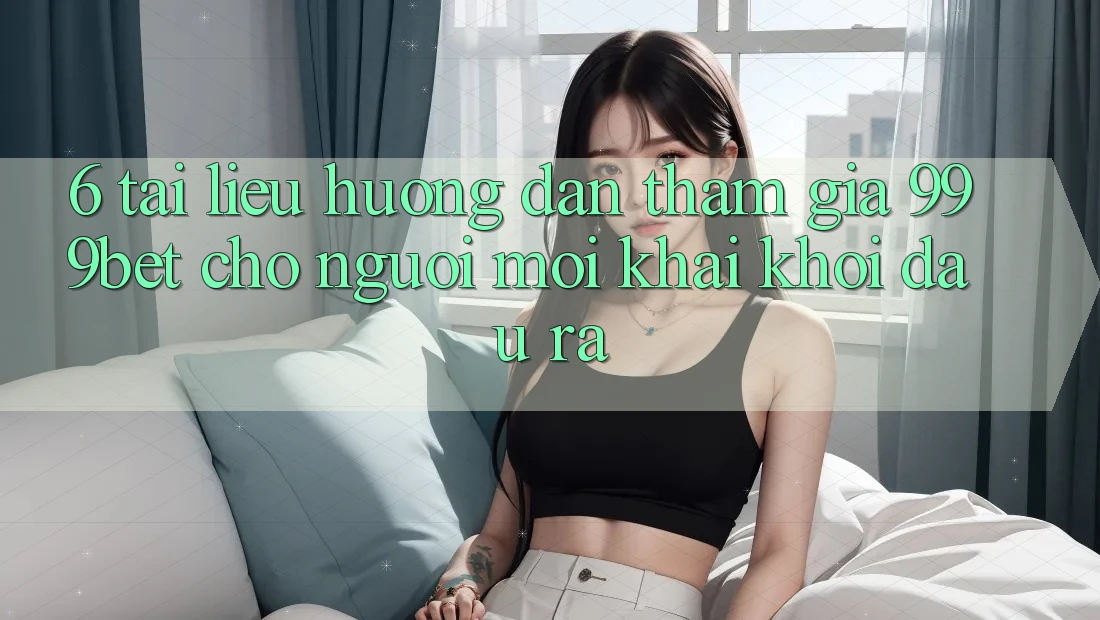 6. Tài liệu hướng dẫn Tham Gia 999bet Cho Người Mới Khai khởi đầu ra