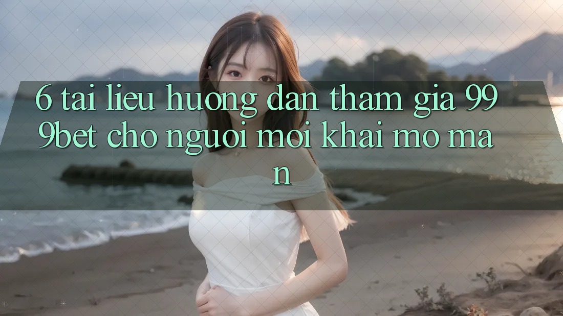 6. Tài liệu hướng dẫn Tham Gia 999bet Cho Người Mới Khai mở màn