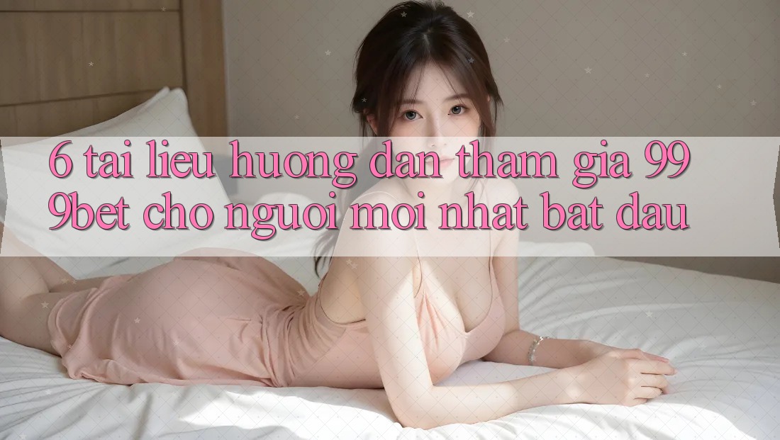 6. Tài liệu hướng dẫn Tham Gia 999bet Cho Người Mới nhất Bắt Đầu