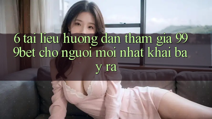 6. Tài liệu hướng dẫn Tham Gia 999bet Cho Người Mới nhất Khai bày ra