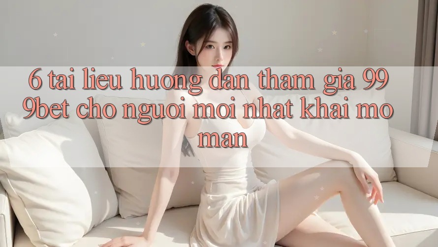 6. Tài liệu hướng dẫn Tham Gia 999bet Cho Người Mới nhất Khai mở màn