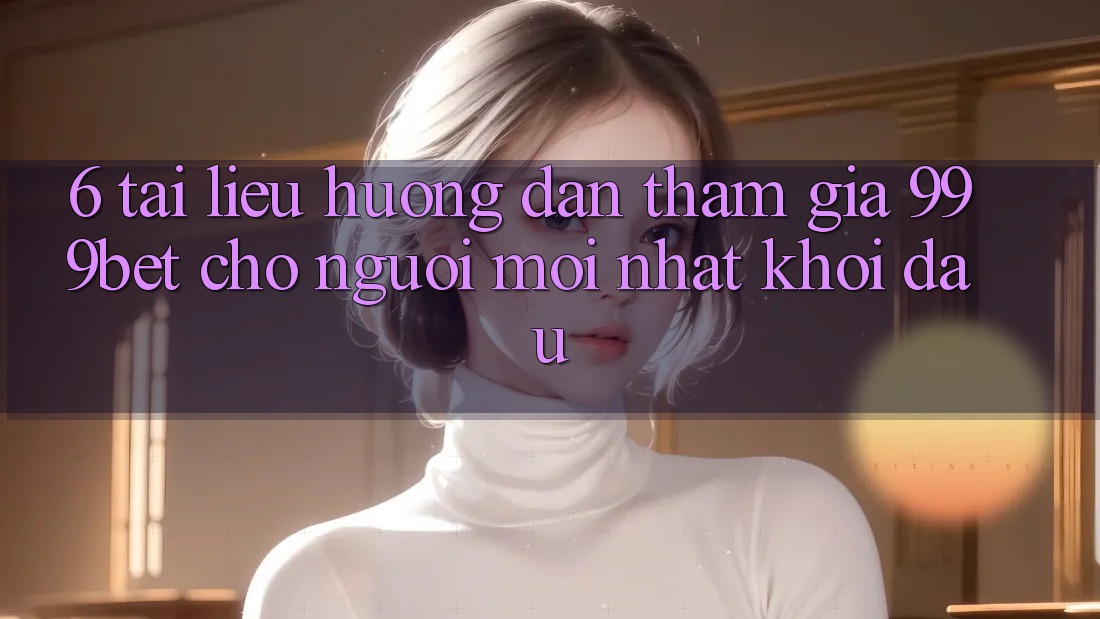 6. Tài liệu hướng dẫn Tham Gia 999bet Cho Người Mới nhất Khởi đầu