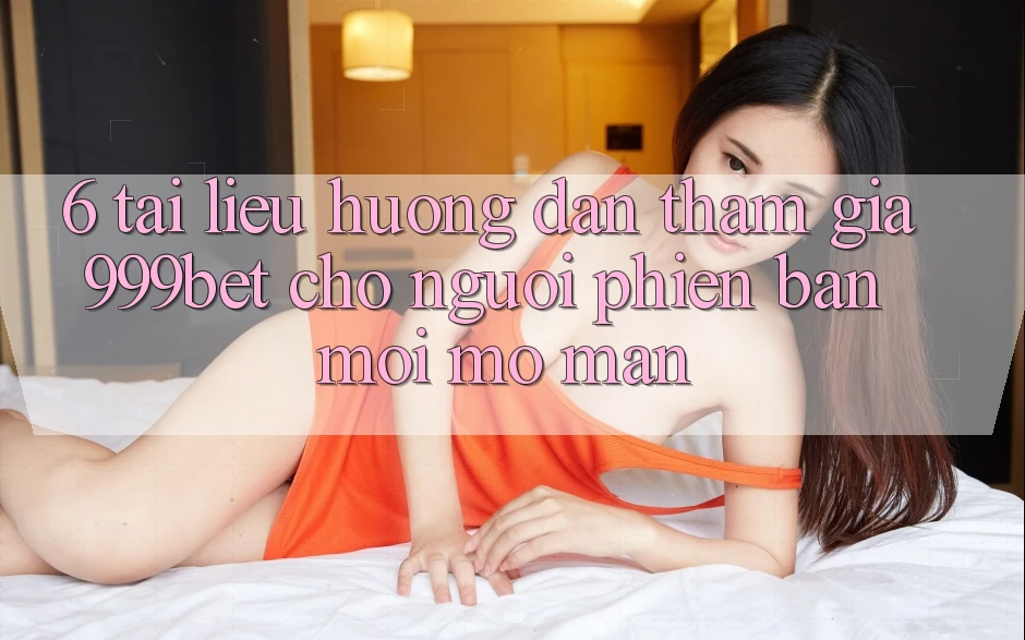 6. Tài liệu hướng dẫn Tham Gia 999bet Cho Người Phiên bản mới Mở màn