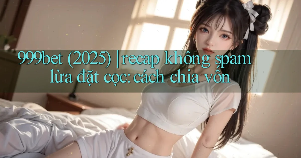 999bet (2025) recap không spam lừa đặt cọc cách chia vốn