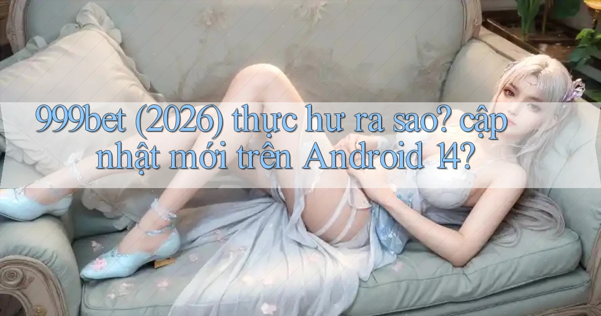 999bet (2026) thực hư ra sao cập nhật mới trên Android 14