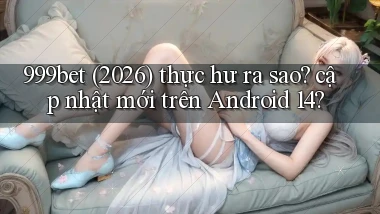 999bet (2026) thực hư ra sao cập nhật mới trên Android 14