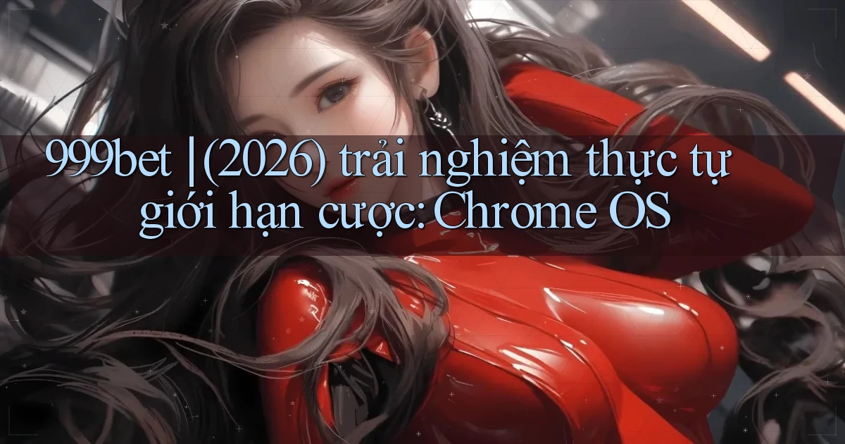 999bet (2026) trải nghiệm thực tự giới hạn cược Chrome OS