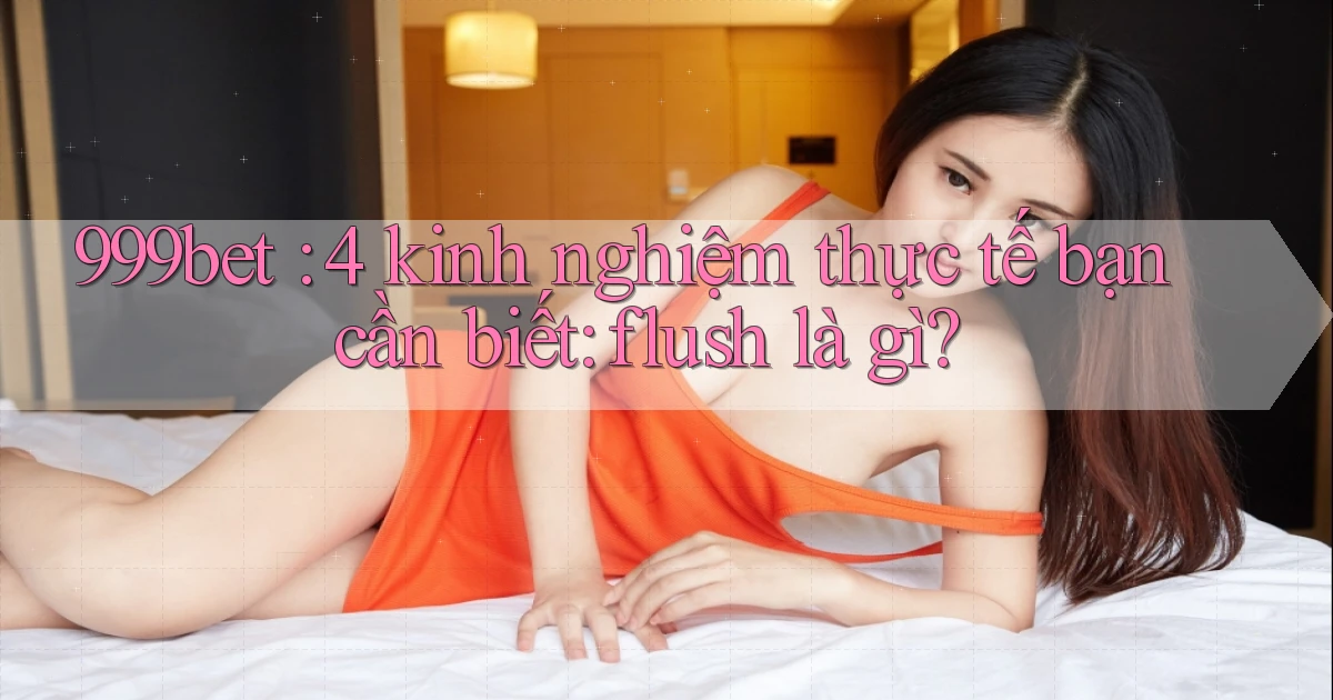 999bet 4 kinh nghiệm thực tế bạn cần biết flush là gì