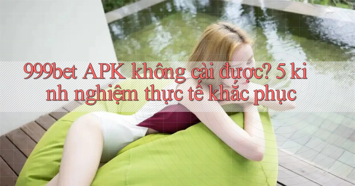 999bet APK không cài được 5 kinh nghiệm thực tế khắc phục