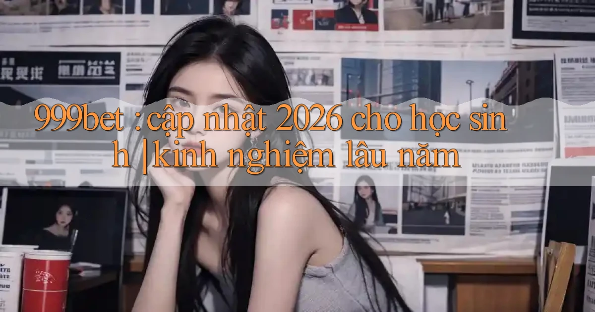 999bet cập nhật 2026 cho học sinh kinh nghiệm lâu năm