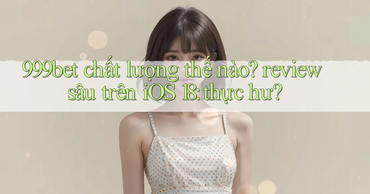 999bet chất lượng thế nào review sâu trên iOS 18 thực hư