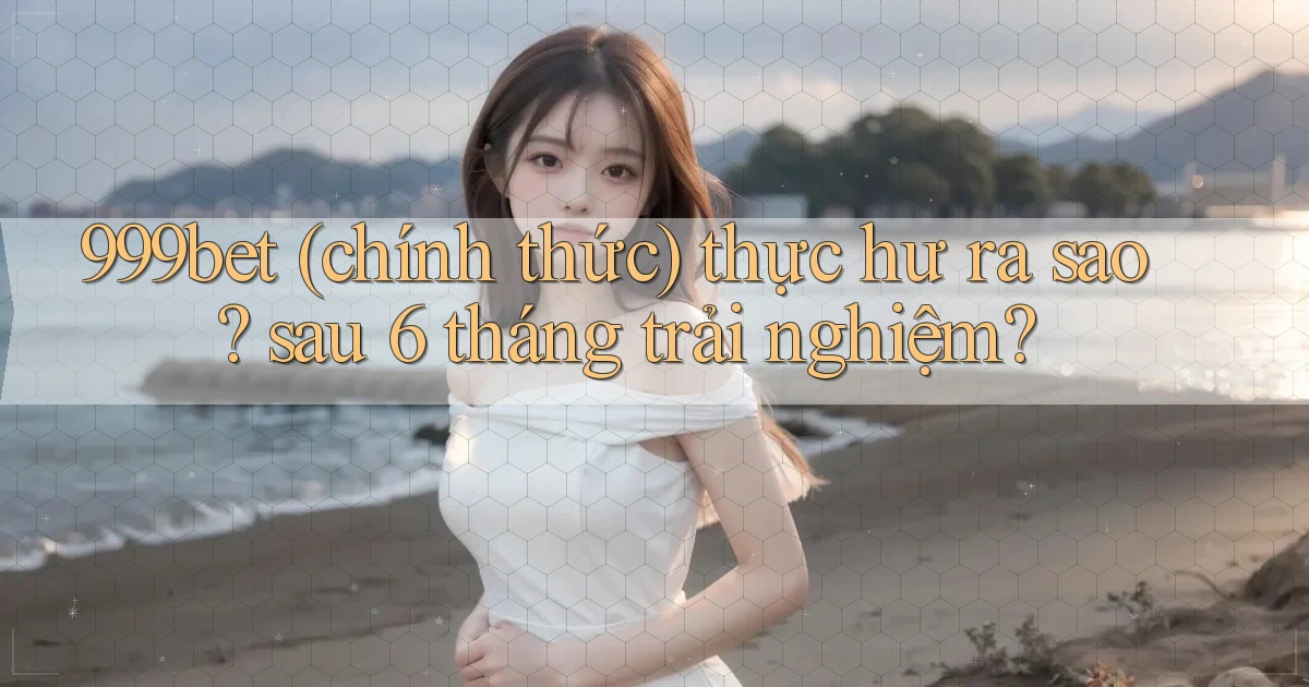 999bet (chính thức) thực hư ra sao sau 6 tháng trải nghiệm