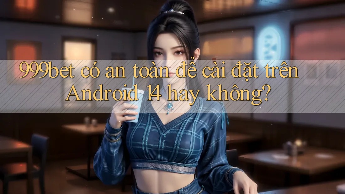 999bet có an toàn để cài đặt trên Android 14 hay không?